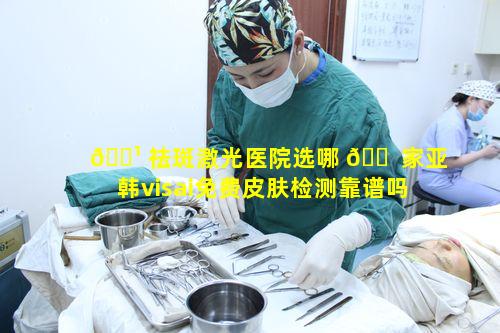 🌹 祛斑激光医院选哪 🐠 家亚韩visai免费皮肤检测靠谱吗